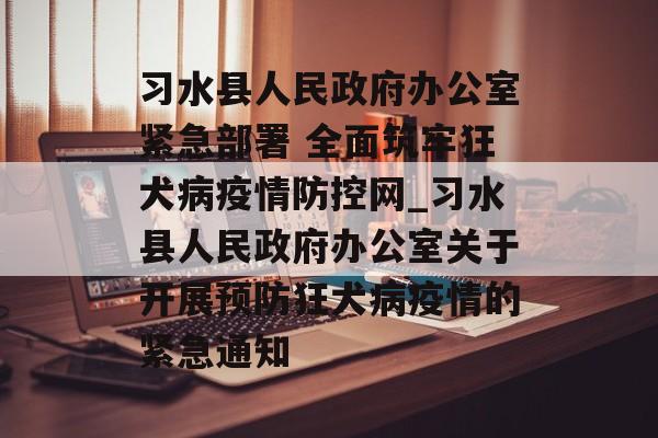 习水县人民政府办公室紧急部署 全面筑牢狂犬病疫情防控网_习水县人民政府办公室关于开展预防狂犬病疫情的紧急通知