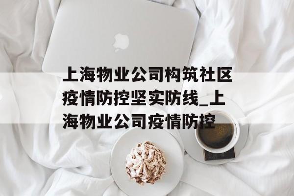 上海物业公司构筑社区疫情防控坚实防线_上海物业公司疫情防控