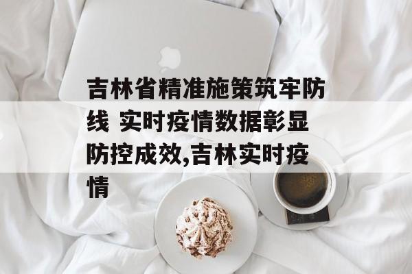 吉林省精准施策筑牢防线 实时疫情数据彰显防控成效,吉林实时疫情