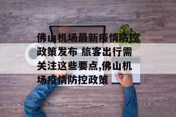 佛山机场最新疫情防控政策发布 旅客出行需关注这些要点,佛山机场疫情防控政策