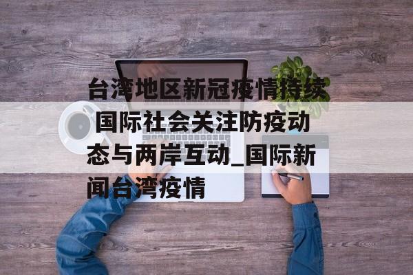 台湾地区新冠疫情持续 国际社会关注防疫动态与两岸互动_国际新闻台湾疫情