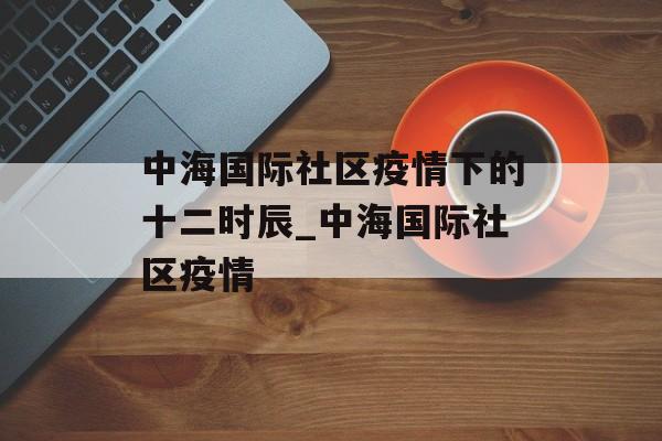 中海国际社区疫情下的十二时辰_中海国际社区疫情