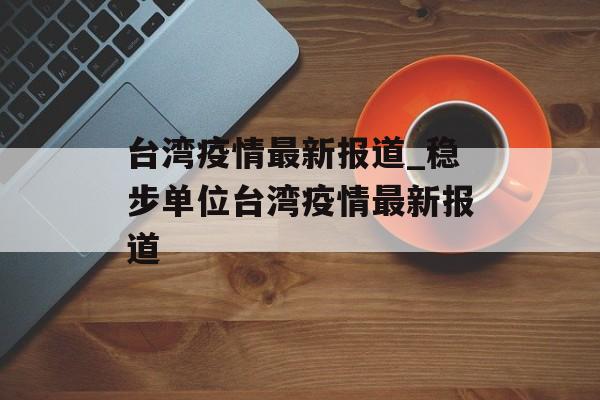 台湾疫情最新报道_稳步单位台湾疫情最新报道