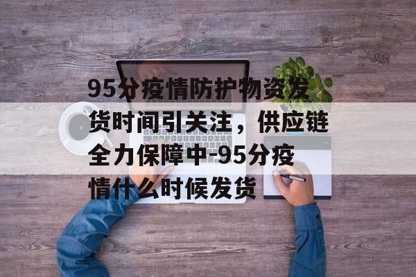 95分疫情防护物资发货时间引关注，供应链全力保障中-95分疫情什么时候发货