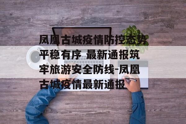 凤凰古城疫情防控态势平稳有序 最新通报筑牢旅游安全防线-凤凰古城疫情最新通报