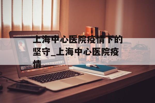 上海中心医院疫情下的坚守_上海中心医院疫情