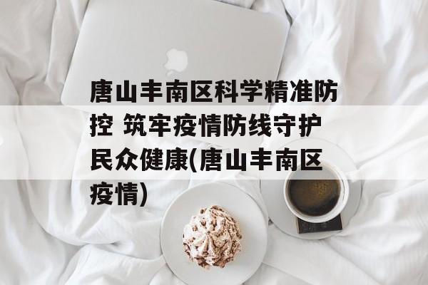 唐山丰南区科学精准防控 筑牢疫情防线守护民众健康(唐山丰南区疫情)