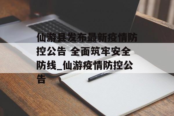 仙游县发布最新疫情防控公告 全面筑牢安全防线_仙游疫情防控公告