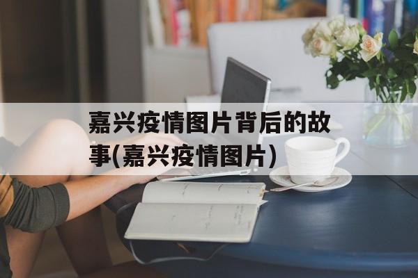 嘉兴疫情图片背后的故事(嘉兴疫情图片)