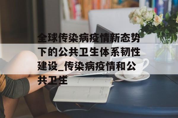 全球传染病疫情新态势下的公共卫生体系韧性建设_传染病疫情和公共卫生