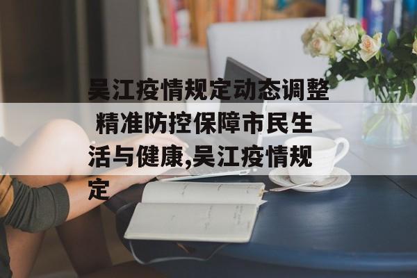 吴江疫情规定动态调整 精准防控保障市民生活与健康,吴江疫情规定