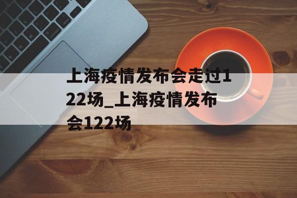 上海疫情发布会走过122场_上海疫情发布会122场