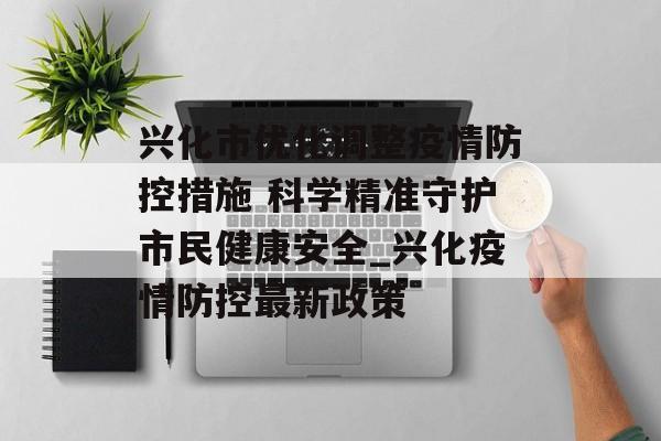 兴化市优化调整疫情防控措施 科学精准守护市民健康安全_兴化疫情防控最新政策