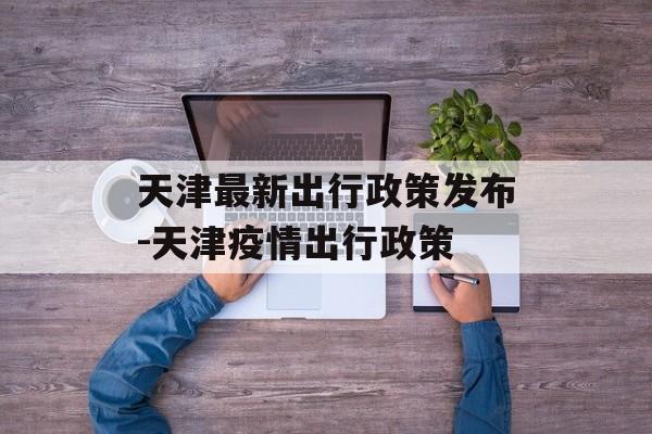 天津最新出行政策发布-天津疫情出行政策