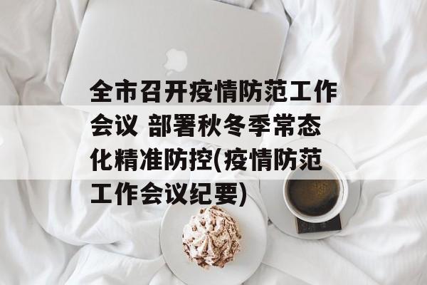 全市召开疫情防范工作会议 部署秋冬季常态化精准防控(疫情防范工作会议纪要)