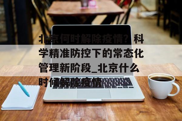 北京何时解除疫情？科学精准防控下的常态化管理新阶段_北京什么时候解除疫情