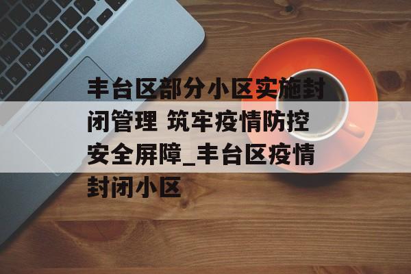 丰台区部分小区实施封闭管理 筑牢疫情防控安全屏障_丰台区疫情封闭小区