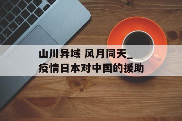 山川异域 风月同天_疫情日本对中国的援助