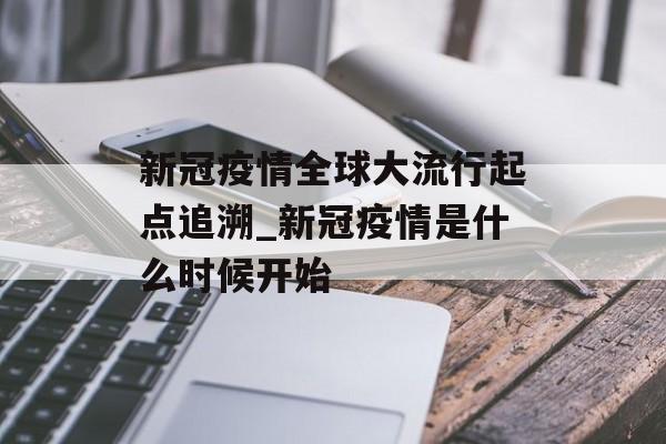 新冠疫情全球大流行起点追溯_新冠疫情是什么时候开始