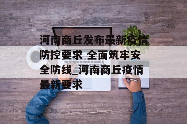 河南商丘发布最新疫情防控要求 全面筑牢安全防线_河南商丘疫情最新要求