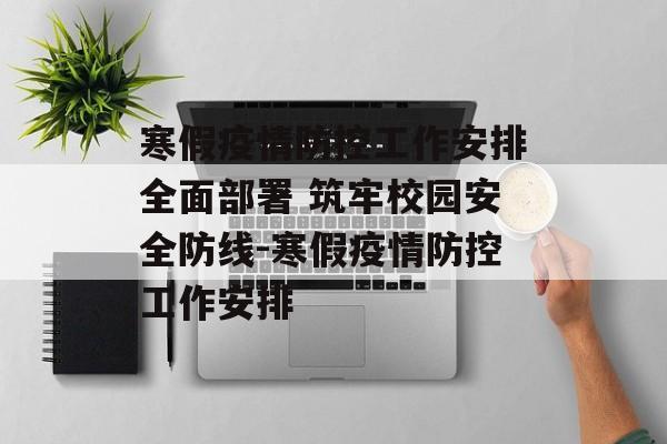 寒假疫情防控工作安排全面部署 筑牢校园安全防线-寒假疫情防控工作安排