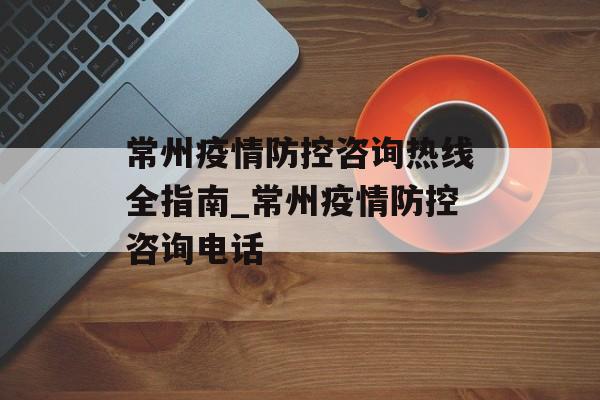 常州疫情防控咨询热线全指南_常州疫情防控咨询电话