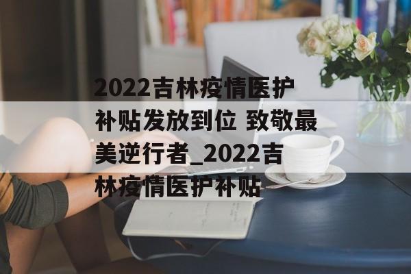 2022吉林疫情医护补贴发放到位 致敬最美逆行者_2022吉林疫情医护补贴