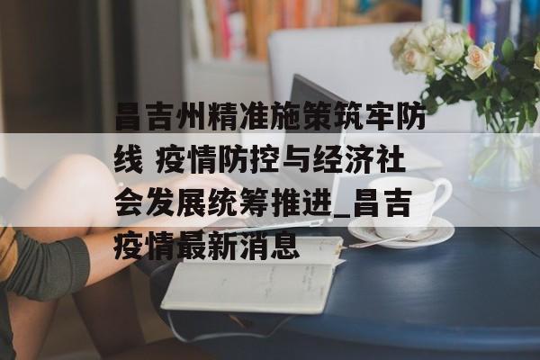 昌吉州精准施策筑牢防线 疫情防控与经济社会发展统筹推进_昌吉疫情最新消息