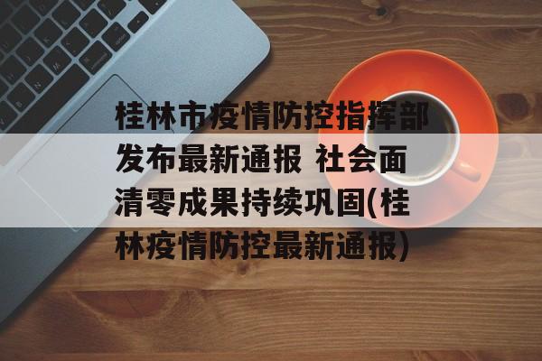 桂林市疫情防控指挥部发布最新通报 社会面清零成果持续巩固(桂林疫情防控最新通报)