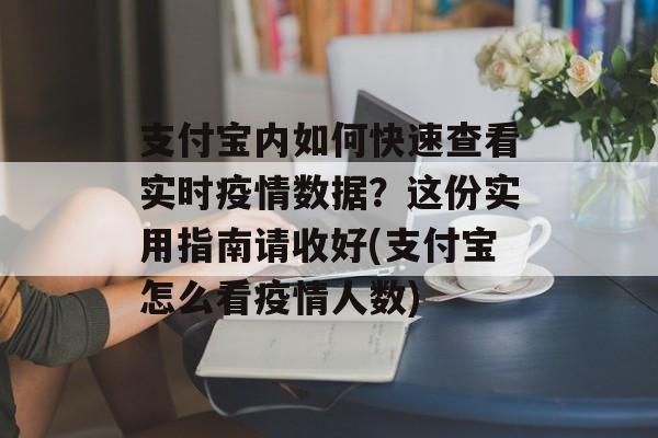 支付宝内如何快速查看实时疫情数据？这份实用指南请收好(支付宝怎么看疫情人数)