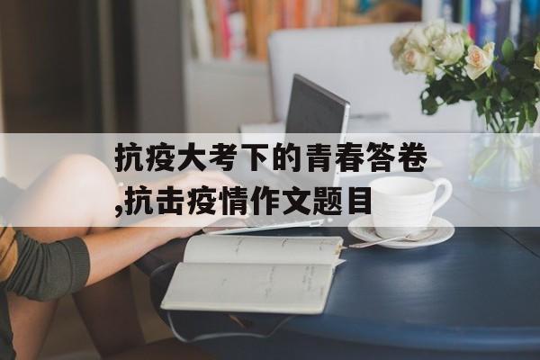 抗疫大考下的青春答卷,抗击疫情作文题目