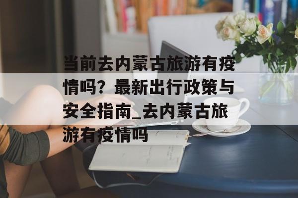 当前去内蒙古旅游有疫情吗？最新出行政策与安全指南_去内蒙古旅游有疫情吗