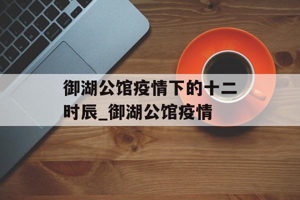 御湖公馆疫情下的十二时辰_御湖公馆疫情
