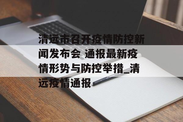 清远市召开疫情防控新闻发布会 通报最新疫情形势与防控举措_清远疫情通报