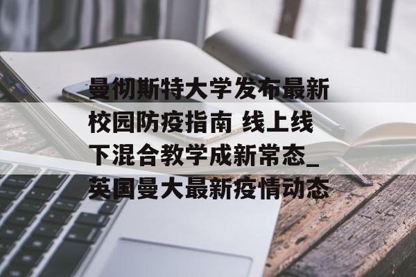 曼彻斯特大学发布最新校园防疫指南 线上线下混合教学成新常态_英国曼大最新疫情动态