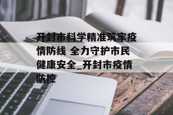 开封市科学精准筑牢疫情防线 全力守护市民健康安全_开封市疫情防控