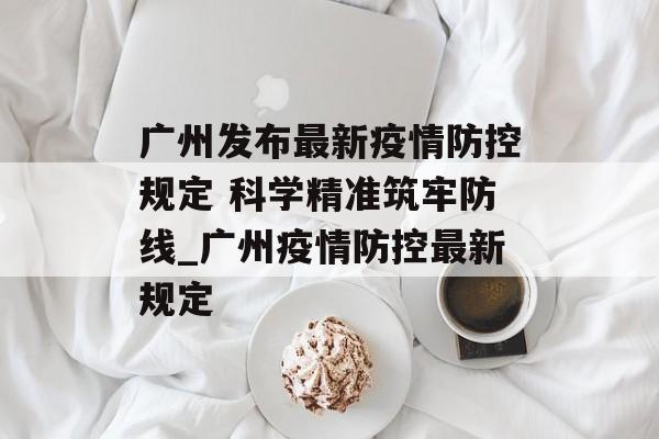 广州发布最新疫情防控规定 科学精准筑牢防线_广州疫情防控最新规定