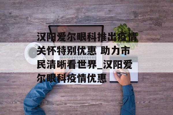 汉阳爱尔眼科推出疫情关怀特别优惠 助力市民清晰看世界_汉阳爱尔眼科疫情优惠